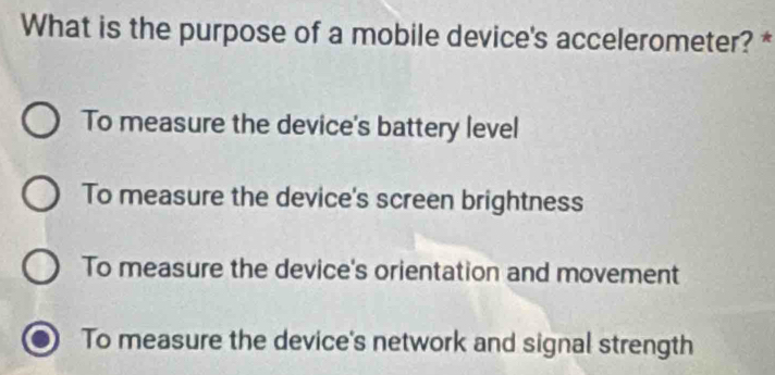 What is the purpose of a mobile device's accelerometer? *
To measure the device's battery level
To measure the device's screen brightness
To measure the device's orientation and movement
To measure the device's network and signal strength