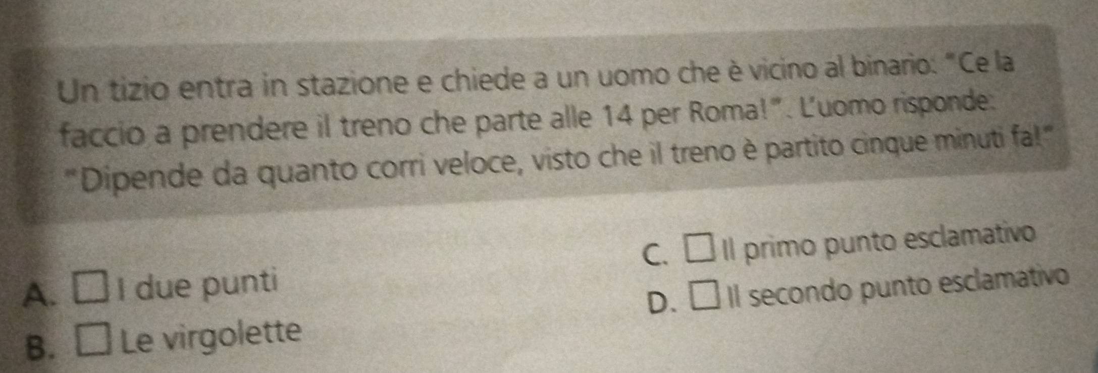 Un tizio entra in stazione e chiede a un uomo che è vicino al binario: "Ce la
faccio a prendere il treno che parte alle 14 per Roma!". Luomo risponde:
"Dipende da quanto corri veloce, visto che il treno è partito cinque minuti fa!"
C. □
A. □ I due punti Il primo punto esclamativo
D. □ Il secondo punto esclamativo
B. □ Le virgolette