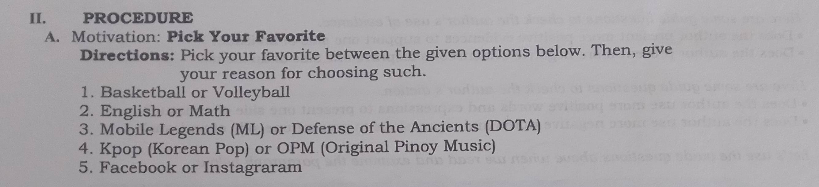 PROCEDURE 
A. Motivation: Pick Your Favorite 
Directions: Pick your favorite between the given options below. Then, give 
your reason for choosing such. 
1. Basketball or Volleyball 
2. English or Math 
3. Mobile Legends (ML) or Defense of the Ancients (DOTA) 
4. Kpop (Korean Pop) or OPM (Original Pinoy Music) 
5. Facebook or Instagraram