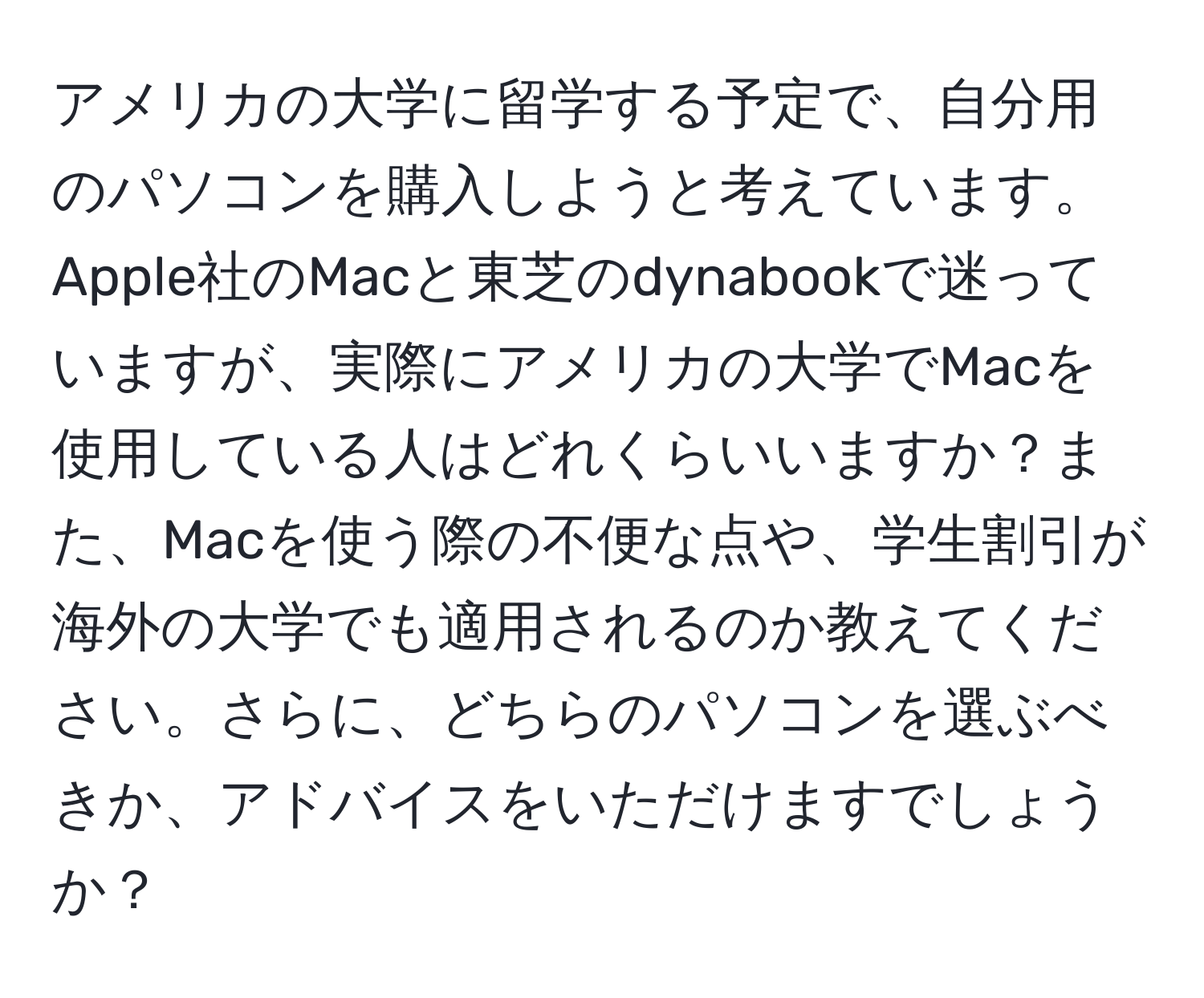 アメリカの大学に留学する予定で、自分用のパソコンを購入しようと考えています。Apple社のMacと東芝のdynabookで迷っていますが、実際にアメリカの大学でMacを使用している人はどれくらいいますか？また、Macを使う際の不便な点や、学生割引が海外の大学でも適用されるのか教えてください。さらに、どちらのパソコンを選ぶべきか、アドバイスをいただけますでしょうか？