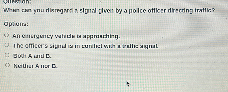 When can you disregard a signal given by a police officer directing traffic?
Options:
An emergency vehicle is approaching.
The officer's signal is in conflict with a traffic signal.
Both A and B.
Neither A nor B.