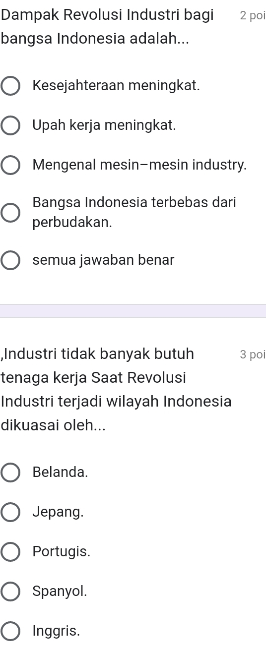 Dampak Revolusi Industri bagi 2 poi
bangsa Indonesia adalah...
Kesejahteraan meningkat.
Upah kerja meningkat.
Mengenal mesin-mesin industry.
Bangsa Indonesia terbebas dari
perbudakan.
semua jawaban benar
,Industri tidak banyak butuh 3 poi
tenaga kerja Saat Revolusi
Industri terjadi wilayah Indonesia
dikuasai oleh...
Belanda.
Jepang.
Portugis.
Spanyol.
Inggris.