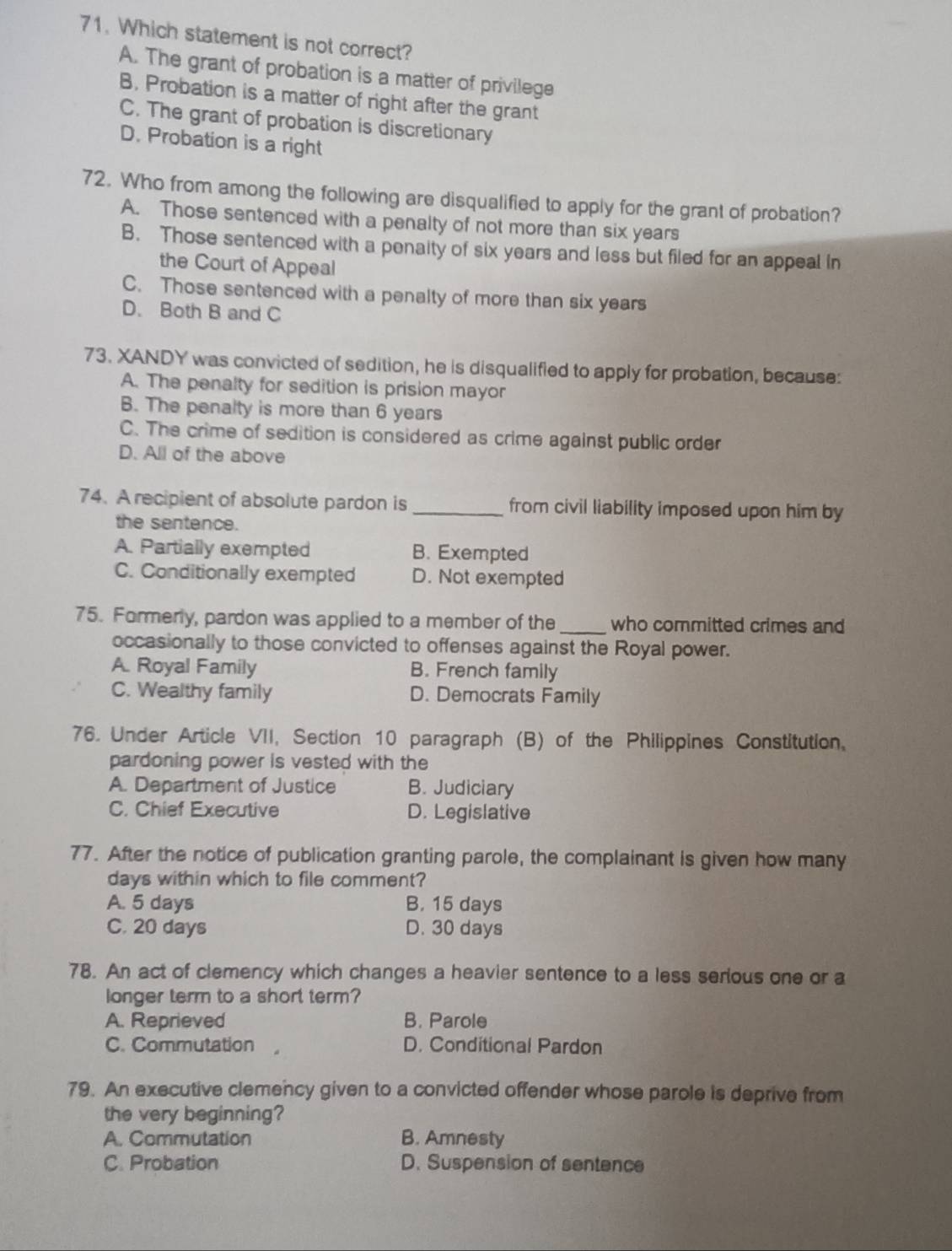 Which statement is not correct?
A. The grant of probation is a matter of privilege
B. Probation is a matter of right after the grant
C. The grant of probation is discretionary
D. Probation is a right
72. Who from among the following are disqualified to apply for the grant of probation?
A. Those sentenced with a penalty of not more than six years
B. Those sentenced with a penaity of six years and less but filed for an appeal in
the Court of Appeal
C. Those sentenced with a penalty of more than six years
D. Both B and C
73. XANDY was convicted of sedition, he is disqualified to apply for probation, because:
A. The penalty for sedition is prision mayor
B. The penalty is more than 6 years
C. The crime of sedition is considered as crime against public order
D. All of the above
74. A recipient of absolute pardon is _from civil liability imposed upon him by
the sentence.
A. Partially exempted B. Exempted
C. Conditionally exempted D. Not exempted
75. Formerly, pardon was applied to a member of the _who committed crimes and
occasionally to those convicted to offenses against the Royal power.
A. Royal Family B. French family
C. Wealthy family D. Democrats Family
76. Under Article VII, Section 10 paragraph (B) of the Philippines Constitution.
pardoning power is vested with the
A. Department of Justice B. Judiciary
C. Chief Executive D. Legislative
77. After the notice of publication granting parole, the complainant is given how many
days within which to file comment?
A. 5 days B. 15 days
C. 20 days D. 30 days
78. An act of clemency which changes a heavier sentence to a less serious one or a
longer term to a short term?
A. Reprieved B. Parole
C. Commutation , D. Conditional Pardon
79. An executive clemency given to a convicted offender whose parole is deprive from
the very beginning?
A. Commutation B. Amnesty
C. Probation D. Suspension of sentence