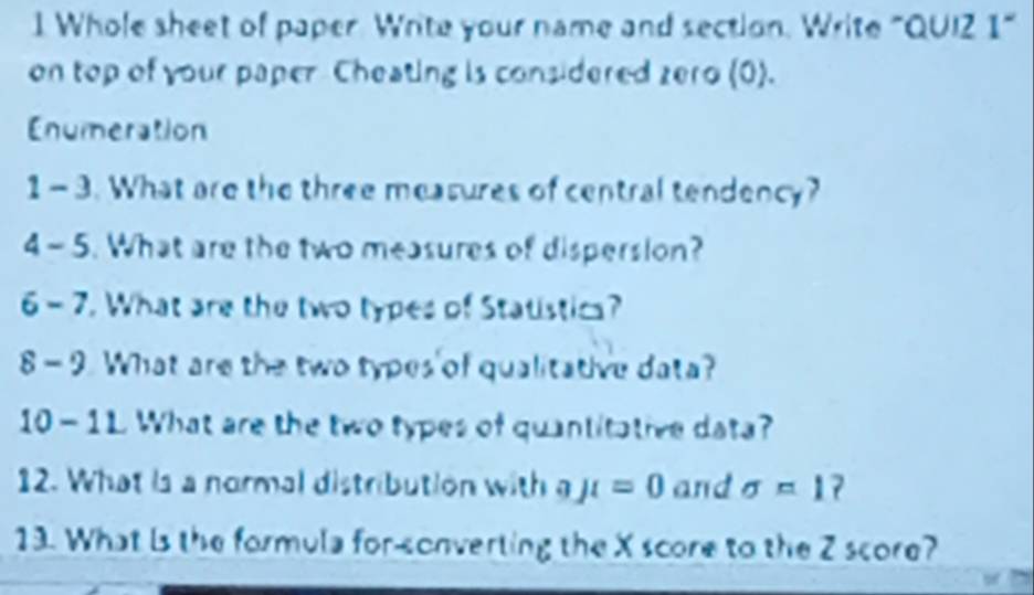 Whole sheet of paper. Write your name and section. Write "QUIZ 1" 
on top of your paper Cheating is considered zero (0). 
Enumeration 
1- 3. What are the three measures of central tendency? 
4- 5. What are the two measures of dispersion? 
6 - 7. What are the two types of Statistics? 
8 - 9. What are the two types of qualitative data? 
10-11 What are the two types of quantitative data? 
12. What is a normal distribution with aJt=0 and sigma =1
13. What is the formula for-sonverting the X score to the Z score?