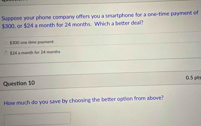 Suppose your phone company offers you a smartphone for a one-time payment of
$300, or $24 a month for 24 months. Which a better deal?
$300 one time payment
$24 a month for 24 months
0.5 pts 
Question 10 
How much do you save by choosing the better option from above?