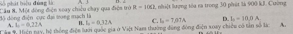 Số phát biểu đúng là: A. 3 B. 2
Câu 8. Một dòng điện xoay chiều chạy qua điện trở R=10Omega , nhiệt lượng tòa ra trong 30 phút là 900 kJ. Cường
độ dòng điện cực đại trong mạch là
A. I_0=0,22A
B. I_0=0,32A C. I_0=7,07A D. I_0=10,0A. 
Cần 9. Hiện nay, hệ thống điện lưới quốc gia ở Việt Nam thường dùng dòng điện xoay chiều có tần số là: A.