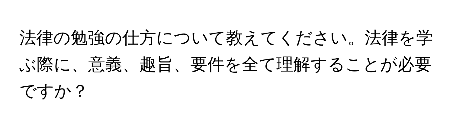 法律の勉強の仕方について教えてください。法律を学ぶ際に、意義、趣旨、要件を全て理解することが必要ですか？