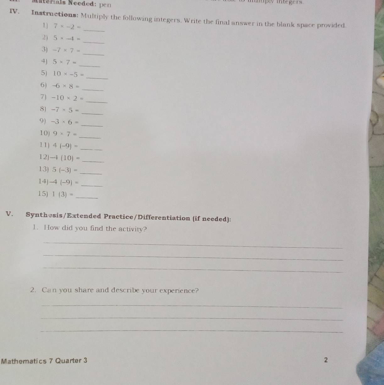 Naternals Néeded: pen 
utply integers. 
IV. Instructions: Multiply the following integers. Write the final answer in the blank space provided. 
1] 7* -2=
_ 
2) 5* -4=
_ 
3) -7* 7=
_ 
4) 5* 7= _ 
5) 10* -5=
_ 
6) -6* 8= _ 
_ 
7) -10* 2=
_ 
8) -7* 5=
9) -3* 6=
_ 
10) 9* 7=
_ 
11) 4(-9)= _ 
12) -4(10)=
_ 
13) 5(-3)= _ 
14) -4(-9)= _ 
15) 1(3)= _ 
V. Synthesis/Extended Practice/Differentiation (if needed): 
1. How did you find the activity? 
_ 
_ 
_ 
2. Can you share and describe your experience? 
_ 
_ 
_ 
Mathematics 7 Quarter 3 2