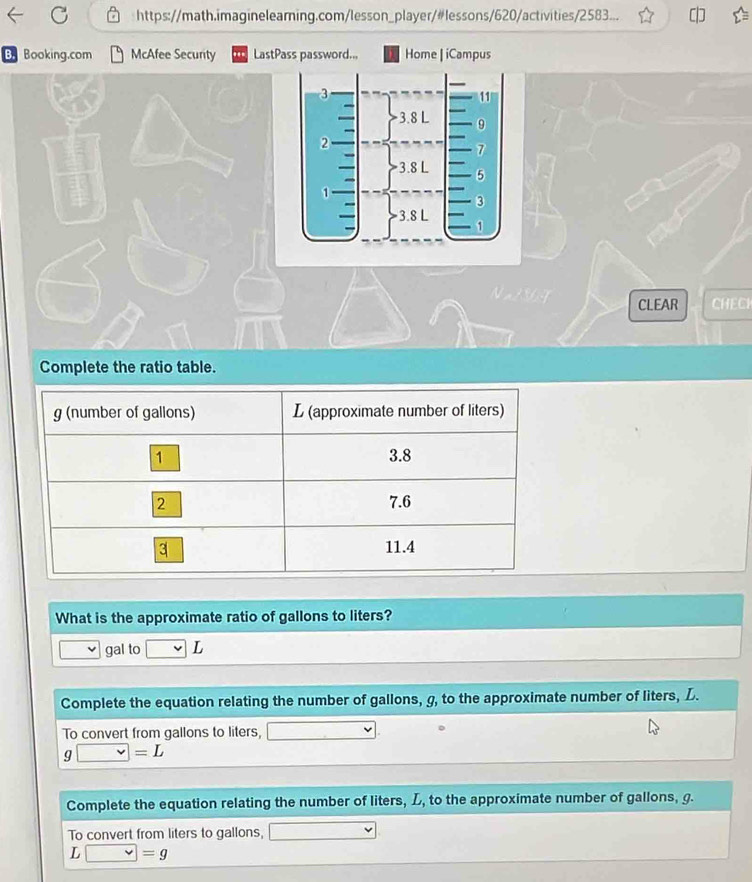 https://math.imagineleaming.com/lesson_player/#lessons/620/activities/2583... 
B. Booking.com McAfee Securty LastPass password.., Home | iCampus 
CLEAR CHECH 
Complete the ratio table. 
What is the approximate ratio of gallons to liters?
gal to vee L
Complete the equation relating the number of gallons, g, to the approximate number of liters, L. 
To convert from gallons to liters, □.
g□ =L
Complete the equation relating the number of liters, L, to the approximate number of gallons, g. 
To convert from liters to gallons, □
L □ =g