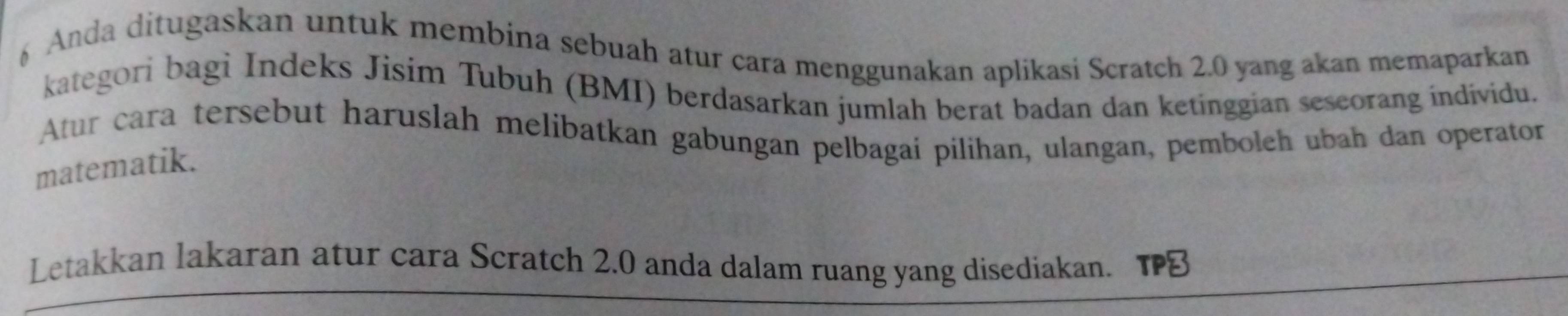 Anda ditugaskan untuk membina sebuah atur cara menggunakan aplikasi Scratch 2.0 yang akan memaparkan 
kategori bagi Indeks Jisim Tubuh (BMI) berdasarkan jumlah berat badan dan ketinggian sescorang individu. 
Atur cara tersebut haruslah melibatkan gabungan pelbagai pilihan, ulangan, pemboleh ubah dan operator 
matematik. 
Letakkan lakaran atur cara Scratch 2.0 anda dalam ruang yang disediakan.