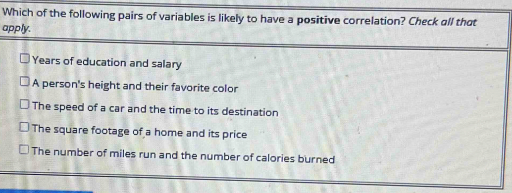 Which of the following pairs of variables is likely to have a positive correlation? Check all that
apply.
Years of education and salary
A person's height and their favorite color
The speed of a car and the time to its destination
The square footage of a home and its price
The number of miles run and the number of calories burned