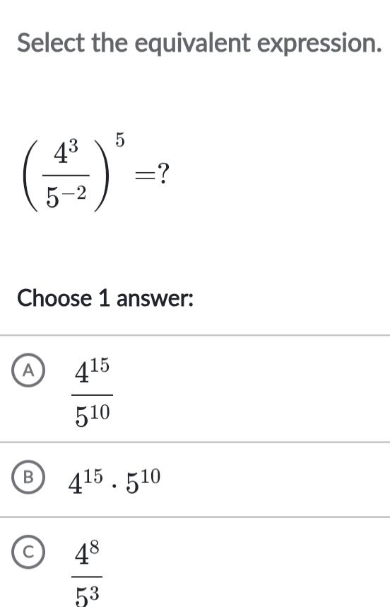 Select the equivalent expression.
( 4^3/5^(-2) )^5=
Choose 1 answer:
A  4^(15)/5^(10) 
B 4^(15)· 5^(10)
C  4^8/5^3 