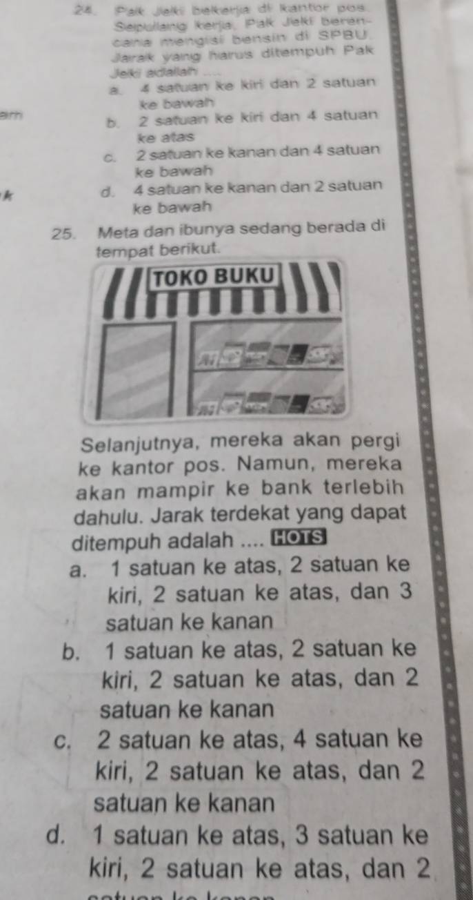 Palk Jek belkerlia di Iantor pos
Seipullang kerjia, Pialk Jeki beren-
cana mengisi bensín di SPBU.
Jarak yang harus ditempuh Pak
Jeikii adalla
a. 4 satuan ke kiri dan 2 satuan
ke bawah
ath
b. 2 satuan ke kiri dan 4 satuan
ke atas
c. 2 satuan ke kanan dan 4 satuan
ke bawah
d. 4 satuan ke kanan dan 2 satuan
ke bawah
25. Meta dan ibunya sedang berada di
berikut.
Selanjutnya, mereka akan pergi
ke kantor pos. Namun, mereka
akan mampir ke bank terlebih 
dahulu. Jarak terdekat yang dapat
ditempuh adalah .... HOTS
a. 1 satuan ke atas, 2 satuan ke
kiri, 2 satuan ke atas, dan 3
satuan ke kanan
b. 1 satuan ke atas, 2 satuan ke
kiri, 2 satuan ke atas, dan 2
satuan ke kanan
c. 2 satuan ke atas, 4 satuan ke
kiri, 2 satuan ke atas, dan 2
satuan ke kanan
d. 1 satuan ke atas, 3 satuan ke
kiri, 2 satuan ke atas, dan 2