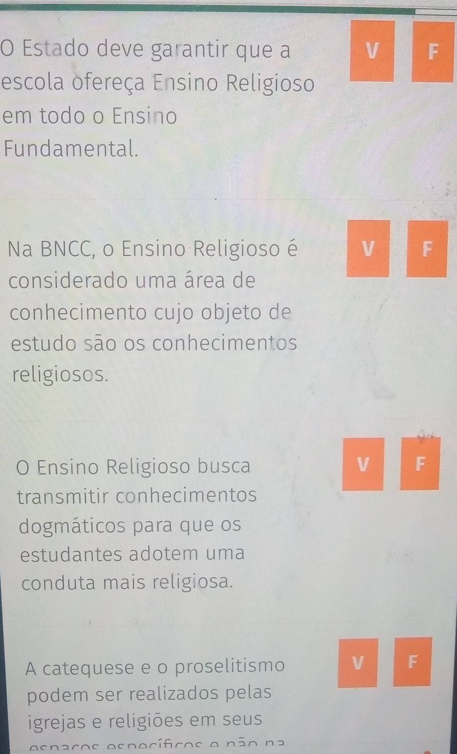 Estado deve garantir que a V F 
escola ofereça Ensino Religioso 
em todo o Ensino 
Fundamental. 
Na BNCC, o Ensino Religioso é V F 
considerado uma área de 
conhecimento cujo objeto de 
estudo são os conhecimentos 
religiosos. 
O Ensino Religioso busca V F 
transmitir conhecimentos 
dogmáticos para que os 
estudantes adotem uma 
conduta mais religiosa. 
A catequese e o proselitismo 
V F 
podem ser realizados pelas 
igrejas e religiões em seus 
osnaços osnocíficos o não na