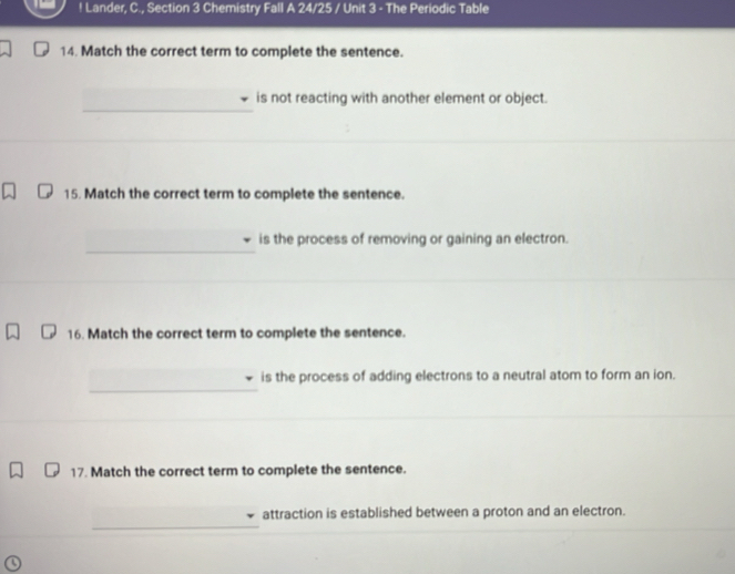 ! Lander, C., Section 3 Chemistry Fall A 24/25 / Unit 3 - The Periodic Table 
14. Match the correct term to complete the sentence. 
_ 
is not reacting with another element or object. 
_ 
15. Match the correct term to complete the sentence. 
_ 
is the process of removing or gaining an electron. 
_ 
16. Match the correct term to complete the sentence. 
_ 
is the process of adding electrons to a neutral atom to form an ion. 
17. Match the correct term to complete the sentence. 
_ 
attraction is established between a proton and an electron.