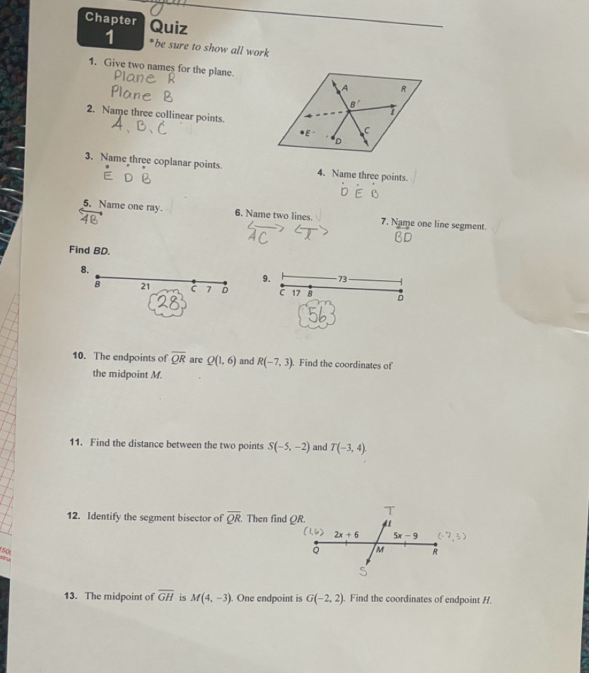 Chapter Quiz
1 *be sure to show all work
1. Give two names for the plane.
2. Name three collinear points.
3. Name three coplanar points. 4. Name three points.
5. Name one ray. 6. Name two lines. 7. Name one line segment
Find BD.
8.
9. 73
B 21 c 7 D C 17 B D
10. The endpoints of overline QR are Q(1,6) and R(-7,3). Find the coordinates of
the midpoint M.
11. Find the distance between the two points S(-5,-2) and T(-3,4).
12. Identify the segment bisector of overline QR. Then find 
150 
stry
13. The midpoint of overline GH is M(4,-3) , One endpoint is G(-2,2). Find the coordinates of endpoint H.