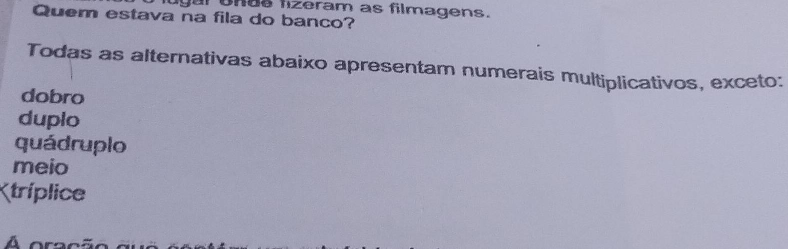 ugur unde fizeram as filmagens.
Quem estava na fila do banco?
Todas as alternativas abaixo apresentam numerais multiplicativos, exceto:
dobro
duplo
quádruplo
meio
Ktríplice