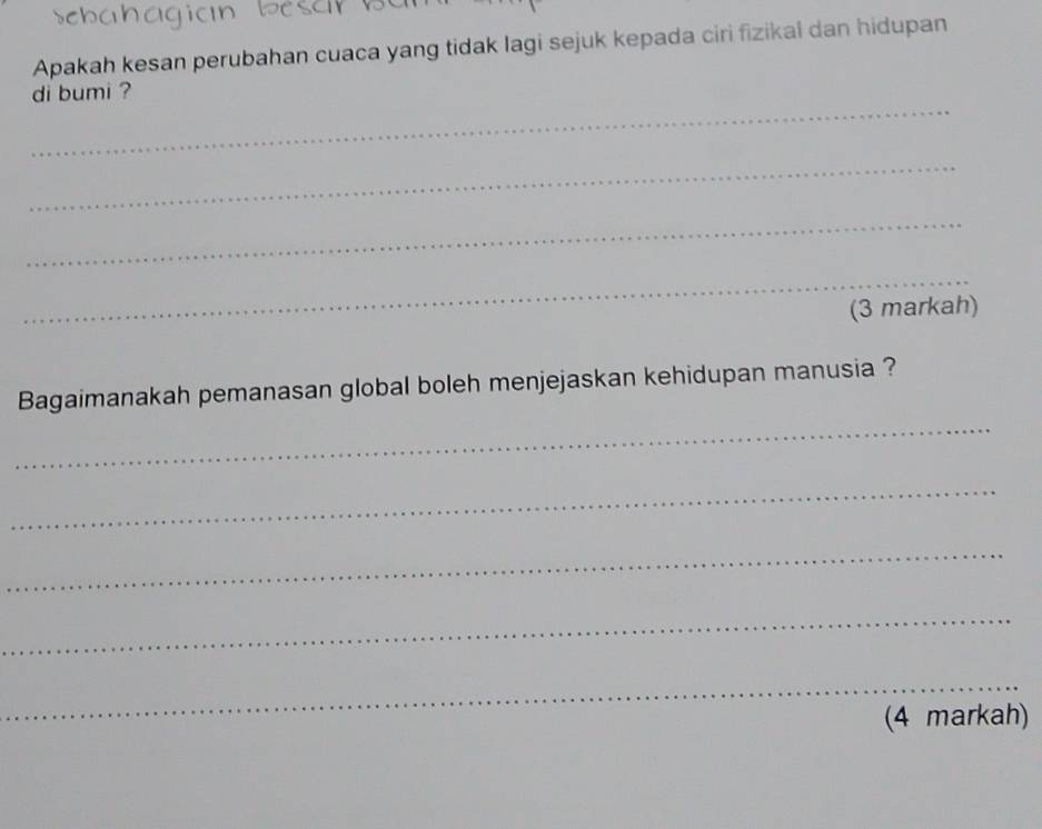 Apakah kesan perubahan cuaca yang tidak lagi sejuk kepada ciri fizikal dan hidupan 
_ 
di bumi ? 
_ 
_ 
_ 
(3 markah) 
_ 
Bagaimanakah pemanasan global boleh menjejaskan kehidupan manusia ? 
_ 
_ 
_ 
_ 
(4 markah)