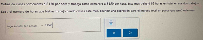 Matías da clases particulares a $130 por hora y trabaja como camarero a $150 por hora. Este mes trabajó 92 horas en total en sus dos trabajos. 
Sea 7 el número de horas que Matías trabajó dando clases este mes. Escribir una expresión para el ingreso total en pesos que ganó este mes. 
ingreso total (en pesos) =13660
 □ /□  
×