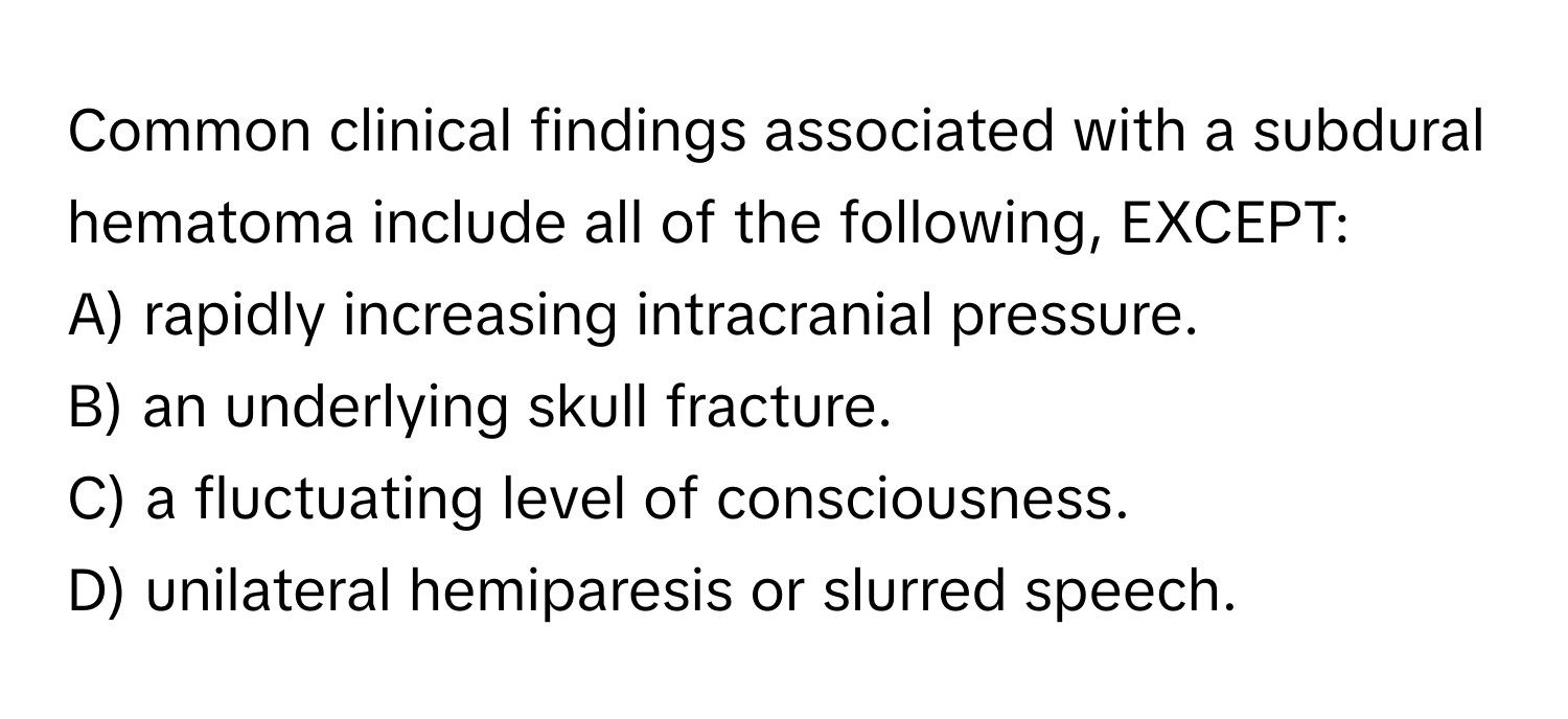 Common clinical findings associated with a subdural hematoma include all of the following, EXCEPT:

A) rapidly increasing intracranial pressure.
B) an underlying skull fracture.
C) a fluctuating level of consciousness.
D) unilateral hemiparesis or slurred speech.