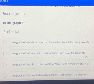 Alg 1
h(x)=|x|-1
to the graph of
f(x)=|x|
The graph of h is a horizontal translation/slide 1 unit left of the graph of f
The graph of h is a vertical translation/slide 1 unit up of the graph of f
The graph of h is a horizontal translation/slide 1 unit right of the graph of f
The graph of h is a vertical translation/slide 1 unit down of the graph of /