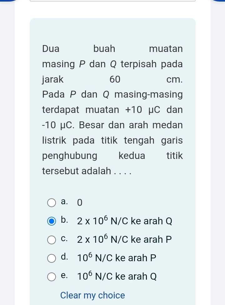 Dua buah muatan
masing P dan Q terpisah pada
jarak 60 cm.
Pada P dan Q masing-masing
terdapat muatan +10 μC dan
-10 μC. Besar dan arah medan
listrik pada titik tengah garis
penghubung kedua _ titik
tersebut adalah . . . .
a. 0
b. 2* 10^6N/C ke arah Q
C. 2* 10^6N/C ke arah P
d. 10^6N/C ke arah P
e. 10^6N/C ke arah Q
Clear my choice