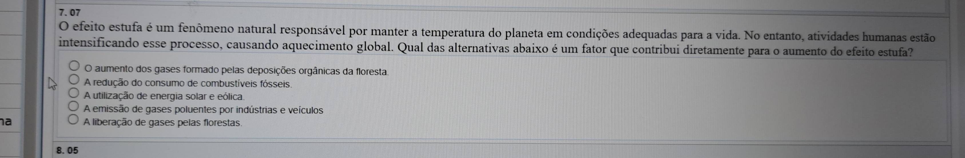 7.07
O efeito estufa é um fenômeno natural responsável por manter a temperatura do planeta em condições adequadas para a vida. No entanto, atividades humanas estão
intensificando esse processo, causando aquecimento global. Qual das alternativas abaixo é um fator que contribui diretamente para o aumento do efeito estufa?
O aumento dos gases formado pelas deposições orgânicas da floresta.
A redução do consumo de combustíveis fósseis.
A utilização de energia solar e eólica.
A emissão de gases poluentes por indústrias e veículos
a A liberação de gases pelas florestas.
8.05