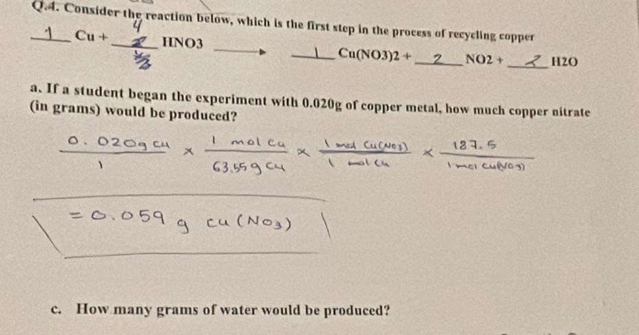 Consider the reaction below, which is the first step in the process of recycling copper
Cu+ _ HNO3 _  Cu(NO3)2+ _  NO2+ _ H2O
a. If a student began the experiment with 0.020g of copper metal, how much copper nitrate 
(in grams) would be produced? 
c. How many grams of water would be produced?