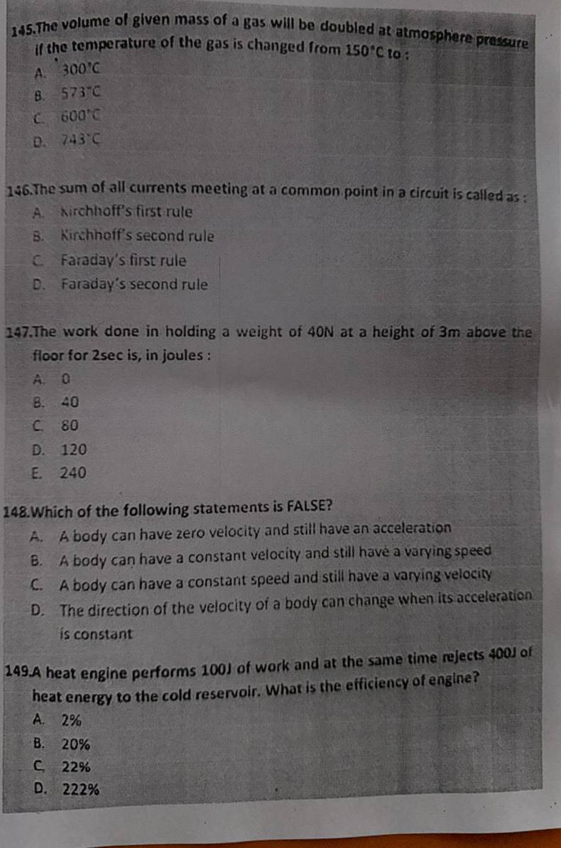 The volume of given mass of a gas will be doubled at atmosphere pressure
if the temperature of the gas is changed from 150°C to :
A. 300°C
B. 573°C
C. 600°C
D. 743°C
146.The sum of all currents meeting at a common point in a circuit is called as :
A. Kirchhoff's first rule
B. Kirchhoff's second rule
C. Faraday's first rule
D. Faraday’s second rule
147.The work done in holding a weight of 40N at a height of 3m above the
floor for 2sec is, in joules :
A. 0
B. 40
C. 80
D. 120
E. 240
148.Which of the following statements is FALSE?
A. A body can have zero velocity and still have an acceleration
B. A body can have a constant velocity and still have a varying speed
C. A body can have a constant speed and still have a varying velocity
D. The direction of the velocity of a body can change when its acceleration
is constant
149.A heat engine performs 100J of work and at the same time rejects 400J of
heat energy to the cold reservoir. What is the efficiency of engine?
A. 2%
B. 20%
C. 22%
D. 222%