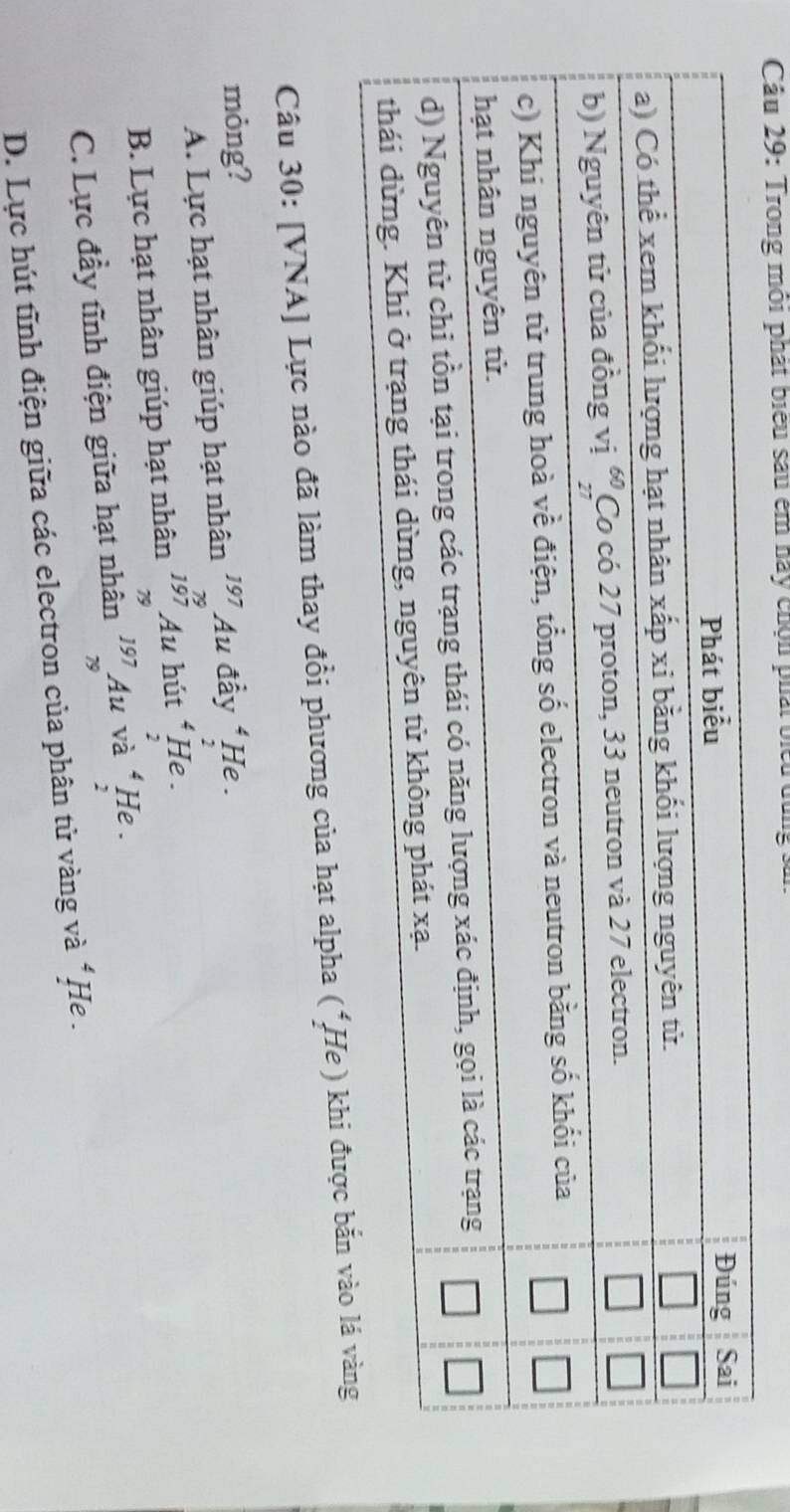 Trong môi phát biểu sau êm này chộn phái biểu dùng s:
Câu 30: [VNA] Lực nào đã làm thay đồi phương của hạt alpha (*He ) khi được bắn
mỏng? ^4. He .
A. Lực hạt nhân giúp hạt nhân Au đầy
B. Lực hạt nhân giúp hạt nhân beginarrayr 197 75197 79endarray  Au hút 4 He .
2
C. Lực đầy tĩnh điện giữa hạt nhân beginarrayr 197 79endarray Au và beginarrayr 4 1 7endarray He .
D. Lực hút tĩnh điện giữa các electron của phân tử vàng và * He .