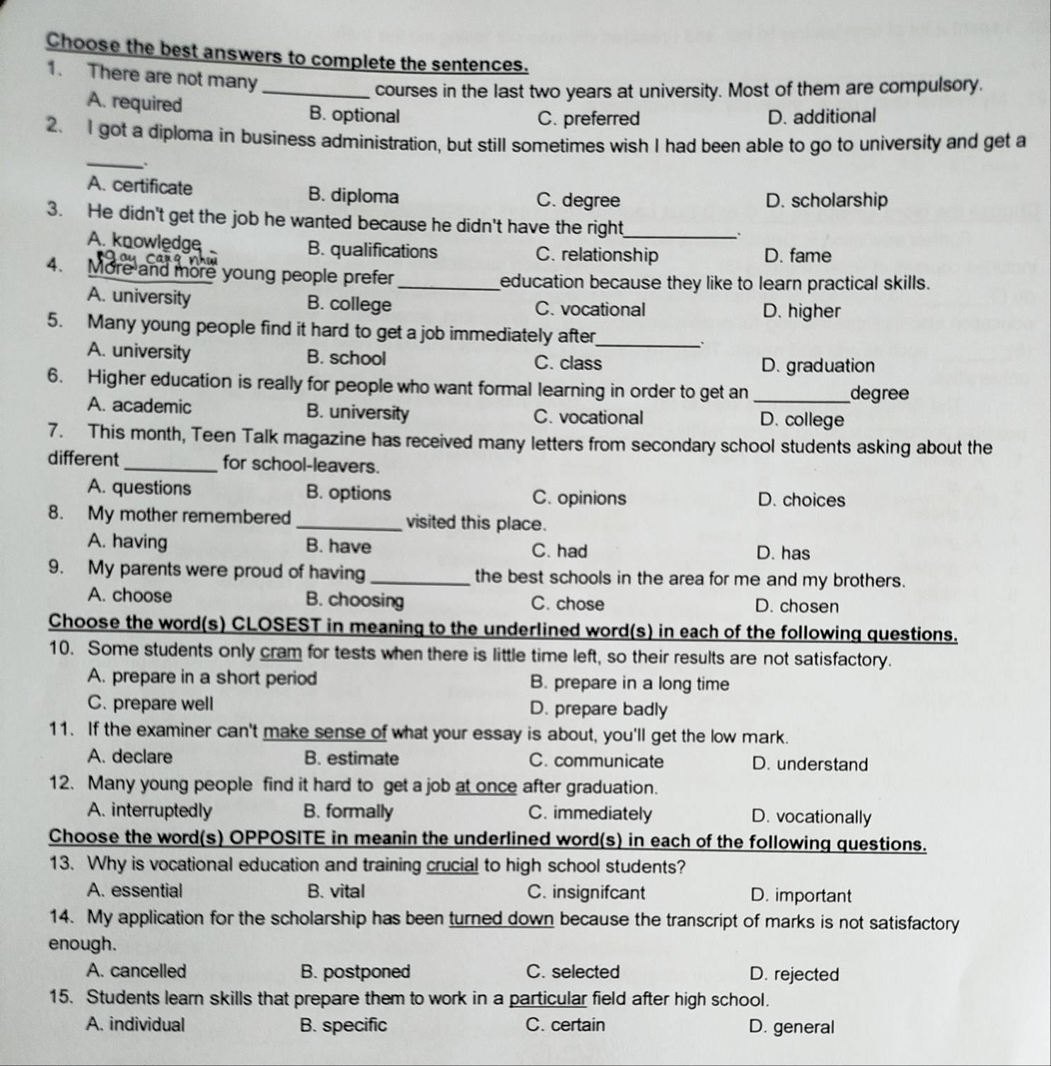 Choose the best answers to complete the sentences.
1. There are not many
_courses in the last two years at university. Most of them are compulsory.
A. required B. optional
C. preferred D. additional
_
2. I got a diploma in business administration, but still sometimes wish I had been able to go to university and get a
A. certificate B. diploma C. degree
D. scholarship
3. He didn't get the job he wanted because he didn't have the right_
.
A. knowledge B. qualifications C. relationship D. fame
4. More and more young people prefer_
education because they like to learn practical skills.
A. university B. college C. vocational D. higher
5. Many young people find it hard to get a job immediately after_
A. university B. school C. class D. graduation
6. Higher education is really for people who want formal learning in order to get an _degree
A. academic B. university C. vocational D. college
7. This month, Teen Talk magazine has received many letters from secondary school students asking about the
different _for school-leavers.
A. questions B. options D. choices
C. opinions
8. My mother remembered _visited this place.
A. having B. have C. had D. has
9. My parents were proud of having _the best schools in the area for me and my brothers.
A. choose B. choosing C. chose D. chosen
Choose the word(s) CLOSEST in meaning to the underlined word(s) in each of the following questions.
10. Some students only cram for tests when there is little time left, so their results are not satisfactory.
A. prepare in a short period B. prepare in a long time
C. prepare well D. prepare badly
11. If the examiner can't make sense of what your essay is about, you'll get the low mark.
A. declare B. estimate C. communicate D. understand
12. Many young people find it hard to get a job at once after graduation.
A. interruptedly B. formally C. immediately D. vocationally
Choose the word(s) OPPOSITE in meanin the underlined word(s) in each of the following questions.
13. Why is vocational education and training crucial to high school students?
A. essential B. vital C. insignifcant D. important
14. My application for the scholarship has been turned down because the transcript of marks is not satisfactory
enough.
A. cancelled B. postponed C. selected D. rejected
15. Students learn skills that prepare them to work in a particular field after high school.
A. individual B. specific C. certain D. general