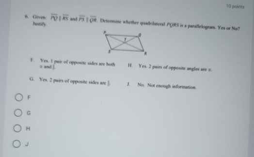 Given: overline PQparallel overline RS and overline PSparallel overline QR. Determine whether quadrilateral PQRS is a parallelogram. Yes or No?
Justify.
F. Yes. I pair of opposite sides are both H. Yes. 2 pairs of opposite angles are π.
≡ and ||
G. Yes. 2 pairs of opposite sides are []. J. No. Not enough information.
F
G
H
J