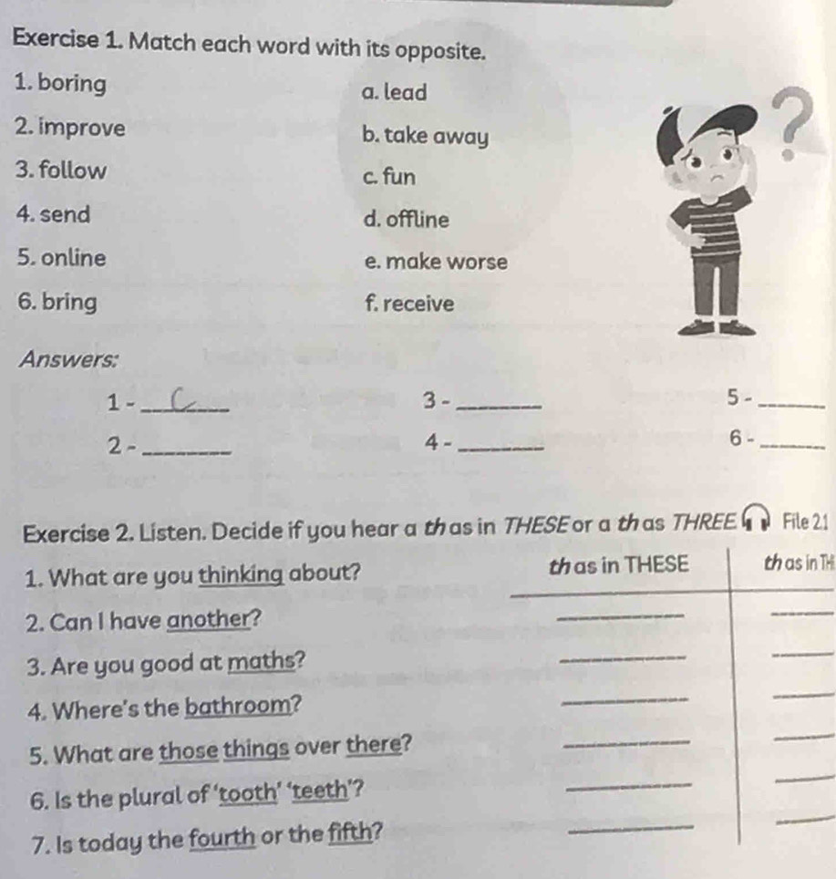 Match each word with its opposite.
1. boring a. lead
2. improve b. take away
?
3. follow c. fun
4. send d. offline
5. online e. make worse
6. bring f. receive
Answers:
1 - _3 - _5 -_
2 -_ 4 -_ 6 -_
Exercise 2. Listen. Decide if you hear a thas in THESE or a thas THREE File 21
1. What are you thinking about? TH
2. Can I have another?
3. Are you good at maths?
4. Where's the bathroom?
5. What are those things over there?
6. Is the plural of ‘tooth’ ‘teeth’?
7. Is today the fourth or the fifth?