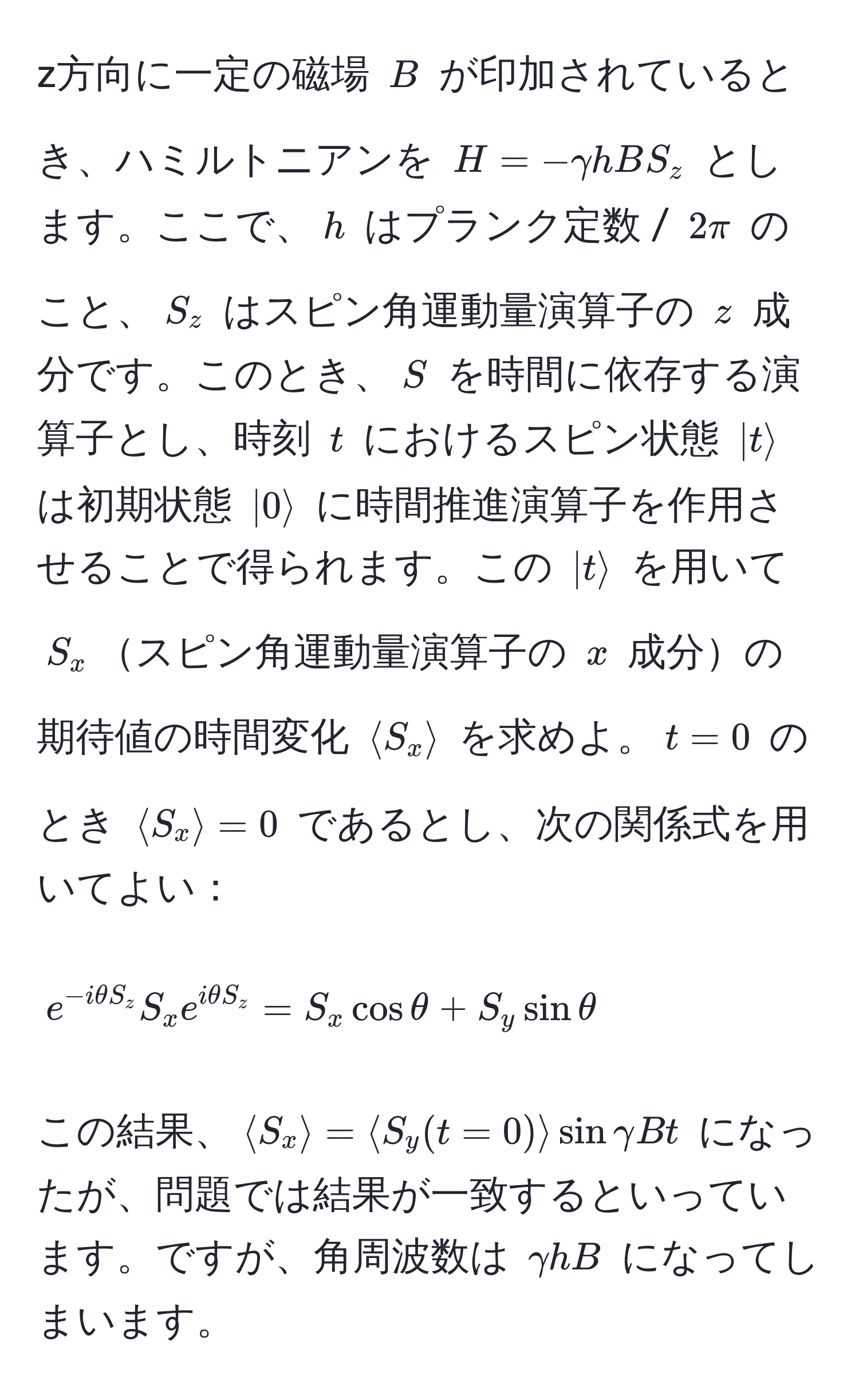 z方向に一定の磁場 $B$ が印加されているとき、ハミルトニアンを $H=-gamma h B S_z$ とします。ここで、$h$ はプランク定数 / $2π$ のこと、$S_z$ はスピン角運動量演算子の $z$ 成分です。このとき、$S$ を時間に依存する演算子とし、時刻 $t$ におけるスピン状態 $|trangle$ は初期状態 $|0rangle$ に時間推進演算子を作用させることで得られます。この $|trangle$ を用いて $S_x$スピン角運動量演算子の $x$ 成分の期待値の時間変化 $langle S_x rangle$ を求めよ。$t=0$ のとき $langle S_x rangle = 0$ であるとし、次の関係式を用いてよい： 
$$ e^(-i θ S_z) S_x e^(i θ S_z) = S_x cos θ + S_y sin θ $$

この結果、$langle S_x rangle=langle S_y(t=0) rangle sin gamma B t$ になったが、問題では結果が一致するといっています。ですが、角周波数は $gamma h B$ になってしまいます。