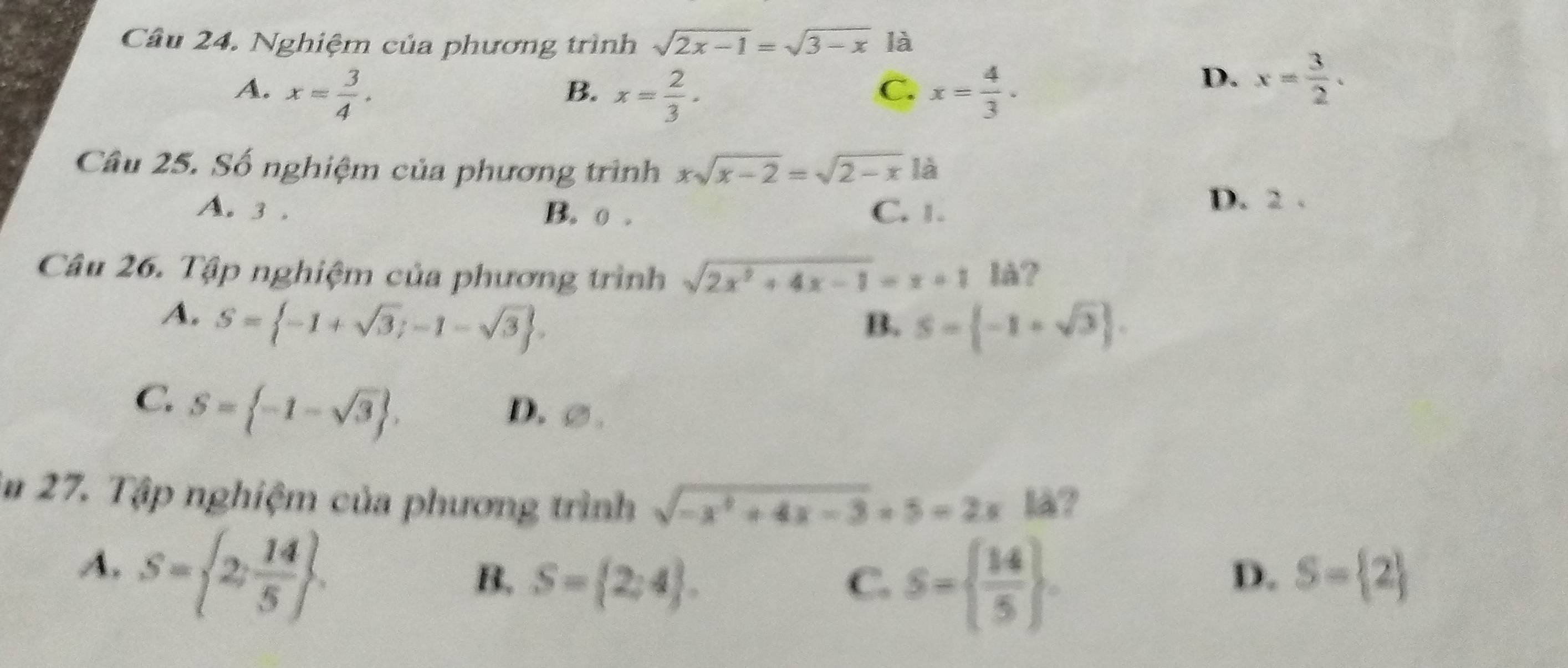 Nghiệm của phương trình sqrt(2x-1)=sqrt(3-x) là
A. x= 3/4 . x= 2/3 . C. x= 4/3 . 
B.
D. x= 3/2 . 
Câu 25. Số nghiệm của phương trình xsqrt(x-2)=sqrt(2-x) là
A. 3. B. o. C. 1. D. 2.
Câu 26. Tập nghiệm của phương trình sqrt(2x^2+4x-1)=x+11a
A. S= -1+sqrt(3);-1-sqrt(3).
B. S= -1+sqrt(3).
C. S= -1-sqrt(3).
D. ②.
in 27. Tập nghiệm của phương trình sqrt(-x^2+4x-3)=5=2x å?
A. S= 2; 14/5 .
B. S= 2;4. C. S=  14/5 .
D. S= 2