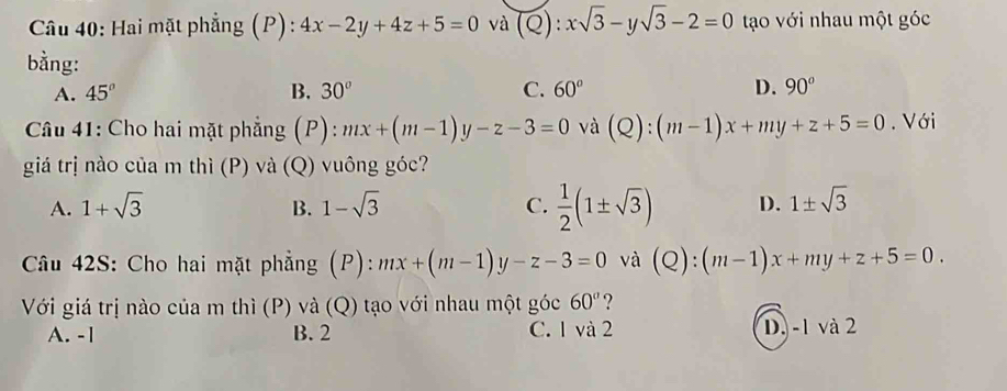 Hai mặt phẳng (P): 4x-2y+4z+5=0 và (Q):xsqrt(3)-ysqrt(3)-2=0 tạo với nhau một góc
bằng:
A. 45° B. 30° C. 60° D. 90°
Câu 41: Cho hai mặt phẳng (P): mx+(m-1)y-z-3=0 và (Q):(m-1)x+my+z+5=0. Với
giá trị nào của m thì (P) và (Q) vuông góc?
A. 1+sqrt(3) B. 1-sqrt(3) C.  1/2 (1± sqrt(3)) D. 1± sqrt(3)
Câu 42S: Cho hai mặt phẳng (P): mx+(m-1)y-z-3=0 và (Q):(m-1)x+my+z+5=0. 
Với giá trị nào của m thì (P) và (Q) tạo với nhau một góc 60° ?
A. -1 B. 2 C. 1 và 2 D. -1 và 2