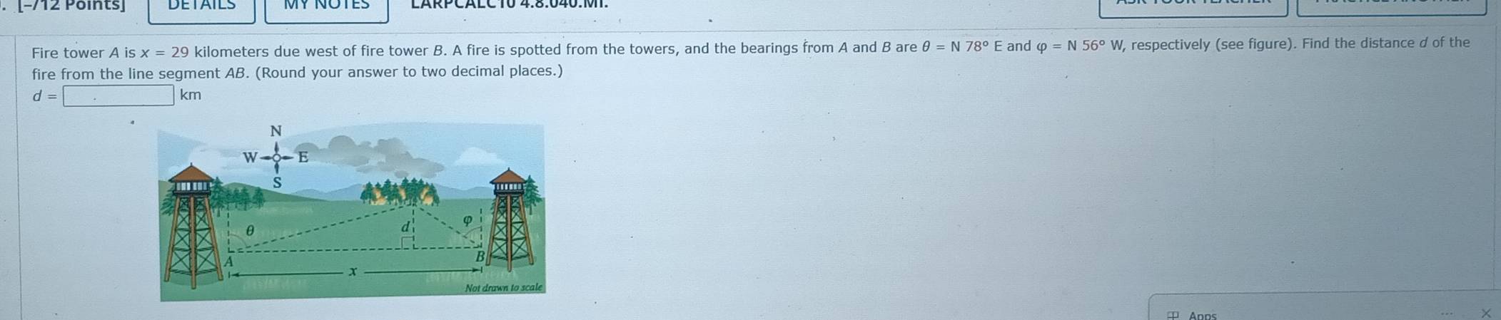 Fire tower A isx=29 kilometers due west of fire tower B. A fire is spotted from the towers, and the bearings from A and B are θ =N78° E and varphi =N56°W W, respectively (see figure). Find the distance d of the
fire from the line segment AB. (Round your answer to two decimal places.)
d=□ km
×