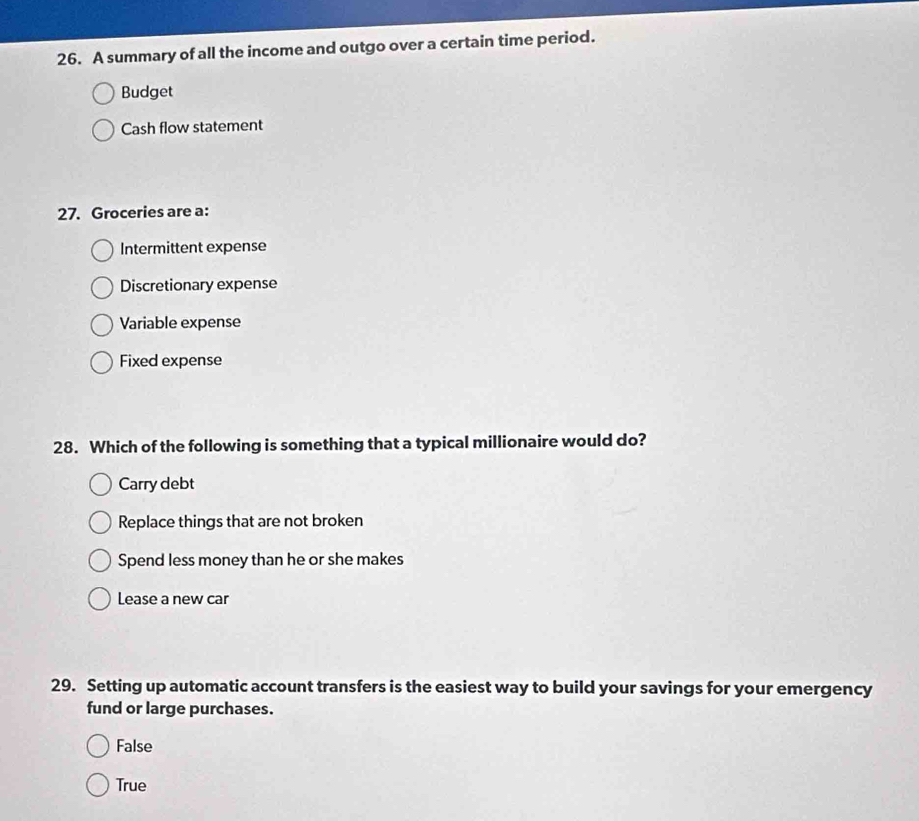 A summary of all the income and outgo over a certain time period.
Budget
Cash flow statement
27. Groceries are a:
Intermittent expense
Discretionary expense
Variable expense
Fixed expense
28. Which of the following is something that a typical millionaire would do?
Carry debt
Replace things that are not broken
Spend less money than he or she makes
Lease a new car
29. Setting up automatic account transfers is the easiest way to build your savings for your emergency
fund or large purchases.
False
True