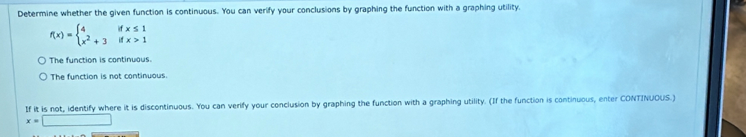 Determine whether the given function is continuous. You can verify your conclusions by graphing the function with a graphing utility,
f(x)=beginarrayl 4ifx≤ 1 x^2+3ifx>1endarray.
The function is continuous.
The function is not continuous.
If it is not, identify where it is discontinuous. You can verify your conclusion by graphing the function with a graphing utility. (If the function is continuous, enter CONTINUOUS.)
x=□