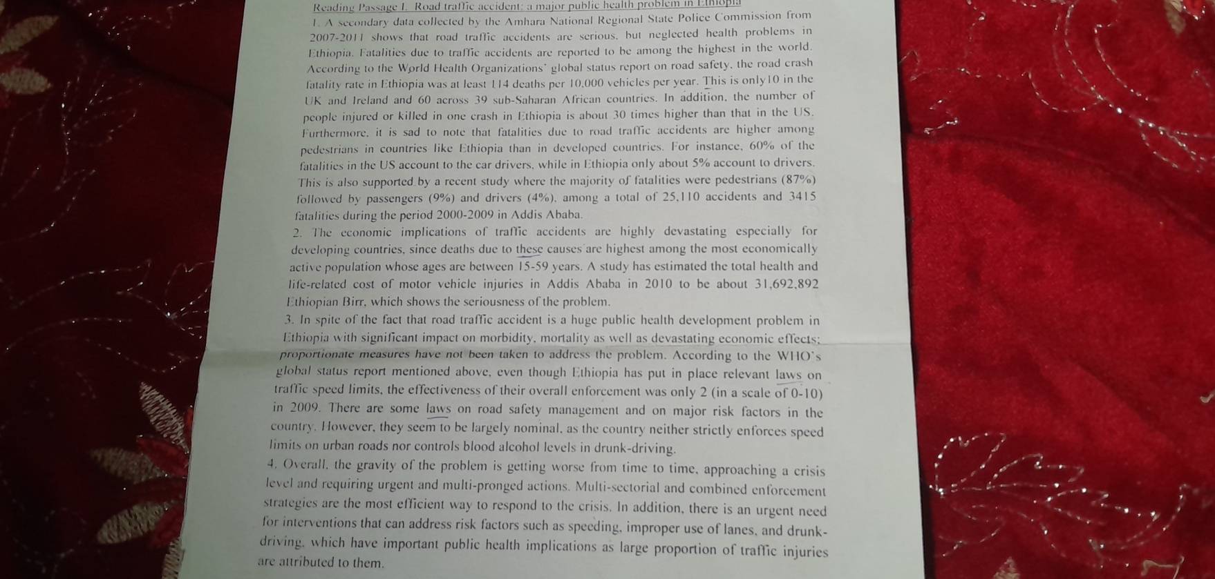Reading Passage I. Road traffic accident: a major public health problem in EMo
1. A secondary data collected by the Amhara National Regional State Police Commission from
2007-2011 shows that road traffic accidents are serious, but neglected health problems in
Ethiopia. Fatalities due to traffic accidents are reported to be among the highest in the world.
According to the World Health Organizations' global status report on road safety, the road crash
fatality rate in Ethiopia was at least 114 deaths per 10,000 vehicles per year. This is only10 in the
UK and Ireland and 60 across 39 sub-Saharan African countries. In addition, the number of
people injured or killed in one crash in Ethiopia is about 30 times higher than that in the US.
Furthermore, it is sad to note that fatalities due to road traffic accidents are higher among
pedestrians in countries like Ethiopia than in developed countries. For instance, 60% of the
fatalities in the US account to the car drivers, while in Ethiopia only about 5% account to drivers.
This is also supported by a recent study where the majority of fatalities were pedestrians (87%)
followed by passengers (9%) and drivers (4%), among a total of 25,110 accidents and 3415
fatalities during the period 2000-2009 in Addis Ababa.
2. The economic implications of traffic accidents are highly devastating especially for
developing countries, since deaths due to these causes are highest among the most economically
active population whose ages are between 15-59 years. A study has estimated the total health and
life-related cost of motor vehicle injuries in Addis Ababa in 2010 to be about 31,692,892
Ethiopian Birr, which shows the seriousness of the problem.
3. In spite of the fact that road traffic accident is a huge public health development problem in
Ethiopia with significant impact on morbidity, mortality as well as devastating economic effects;
proportionate measures have not been taken to address the problem. According to the WHO's
global status report mentioned above, even though Ethiopia has put in place relevant laws on
traffic speed limits, the effectiveness of their overall enforcement was only 2 (in a scale of 0-10)
in 2009. There are some laws on road safety management and on major risk factors in the
country. However, they seem to be largely nominal, as the country neither strictly enforces speed
limits on urban roads nor controls blood alcohol levels in drunk-driving.
4. Overall, the gravity of the problem is getting worse from time to time, approaching a crisis
level and requiring urgent and multi-pronged actions. Multi-sectorial and combined enforcement
strategies are the most efficient way to respond to the crisis. In addition, there is an urgent need
for interventions that can address risk factors such as speeding, improper use of lanes, and drunk-
driving, which have important public health implications as large proportion of traffic injuries
are attributed to them.
