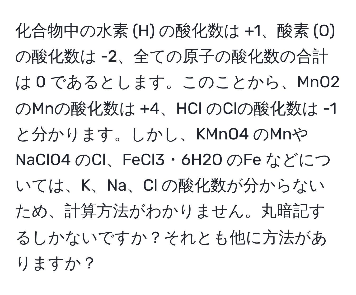 化合物中の水素 (H) の酸化数は +1、酸素 (O) の酸化数は -2、全ての原子の酸化数の合計は 0 であるとします。このことから、MnO2 のMnの酸化数は +4、HCl のClの酸化数は -1 と分かります。しかし、KMnO4 のMnや NaClO4 のCl、FeCl3・6H2O のFe などについては、K、Na、Cl の酸化数が分からないため、計算方法がわかりません。丸暗記するしかないですか？それとも他に方法がありますか？