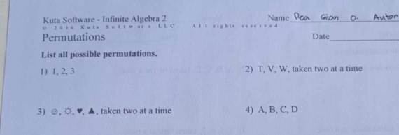 Name 
Kuta Software - Infinite Algebra 2 L L C A t l ri g_ 
c 2 0 1 6 K u 
Permutations Date_ 
List all possible permutations. 
1) 1, 2, 3 2) T, V, W, taken two at a time 
3) ☺,O,♥,▲ taken two at a time 4) A, B, C, D