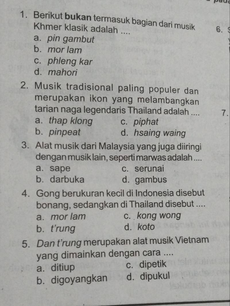 pad.
1. Berikut bukan termasuk bagian dari musik 6.9
Khmer klasik adalah ....
a. pin gambut
b. mor lam
c. phleng kar
d. mahori
2. Musik tradisional paling populer dan
merupakan ikon yang melambangkan
tarian naga legendaris Thailand adalah .... 7.
a. thap klong c. piphat
b. pinpeat d. hsaing waing
3. Alat musik dari Malaysia yang juga diiringi
dengan musik lain, seperti marwas adalah ....
a. sape c. serunai
b. darbuka d. gambus
4. Gong berukuran kecil di Indonesia disebut
bonang, sedangkan di Thailand disebut ....
a. mor lam c. kong wong
bù t'rung d. koto
5. Dan t’rung merupakan alat musik Vietnam
yang dimainkan dengan cara ....
a. ditiup c. dipetik
b. digoyangkan d. dipukul