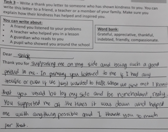 Task 3 - Write a thank you letter to someone who has shown kindness to you. You can 
write this letter to a friend, a teacher or a member of your family. Make sure you 
explain how their kindness has helped and inspired you. 
You can write about: 
A friend you listened to your problems Word bank: 
A teacher who helped you in a lesson Grateful, appreciative, thankful, 
A guardian who reads to you indebted, friendly, compassionate. 
A pupil who showed you around the school 
_ 
_ 
Dear 
_ 
Thank you for 
_ 
_ 
_ 
_ 
_ 
_ 
_ 
_ 
_