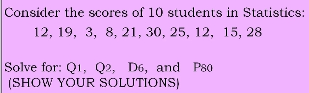 Consider the scores of 10 students in Statistics:
12, 19, 3, 8, 21, 30, 25, 12, 15, 28
Solve for: Q1,， Q2 ， D6 ， and P80
(SHOW YOUR SOLUTIONS)