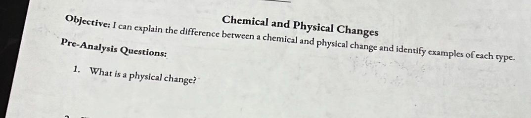 Chemical and Physical Changes 
Objective: I can explain the difference between a chemical and physical change and identify examples of each type. 
Pre-Analysis Questions: 
1. What is a physical change?