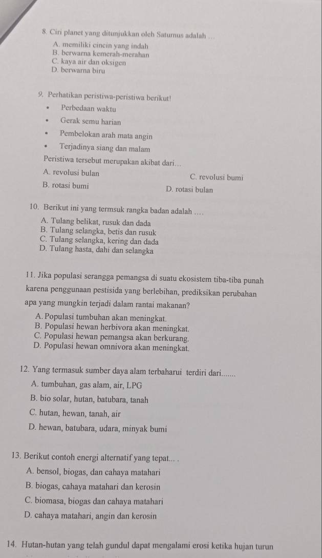 Ciri planet yang ditunjukkan oleh Saturnus adalah …
A. memiliki cincin yang indah
B. berwarna kemerah-merahan
C. kaya air dan oksigen
D. berwarna biru
9. Perhatikan peristiwa-peristiwa berikut!
Perbedaan waktu
Gerak semu harian
Pembelokan arah mata angin
Terjadinya siang dan malam
Peristiwa tersebut merupakan akibat dari...
A. revolusi bulan C. revolusi bumi
B. rotasi bumi D. rotasi bulan
10. Berikut ini yang termsuk rangka badan adalah ...
A. Tulang belikat, rusuk dan dada
B. Tulang selangka, betis dan rusuk
C. Tulang selangka, kering dan dada
D. Tulang hasta, dahi dan selangka
11. Jika populasi serangga pemangsa di suatu ekosistem tiba-tiba punah
karena penggunaan pestisida yang berlebihan, prediksikan perubahan
apa yang mungkin terjadi dalam rantai makanan?
A. Populasi tumbuhan akan meningkat.
B. Populasi hewan herbivora akan meningkat.
C. Populasi hewan pemangsa akan berkurang.
D. Populasi hewan omnivora akan meningkat.
12. Yang termasuk sumber daya alam terbaharui terdiri dari........
A. tumbuhan, gas alam, air, LPG
B. bio solar, hutan, batubara, tanah
C. hutan, hewan, tanah, air
D. hewan, batubara, udara, minyak bumi
13. Berikut contoh energi alternatif yang tepat... .
A. bensol, biogas, dan cahaya matahari
B. biogas, cahaya matahari dan kerosin
C. biomasa, biogas dan cahaya matahari
D. cahaya matahari, angin dan kerosin
14. Hutan-hutan yang telah gundul dapat mengalami erosi ketika hujan turun