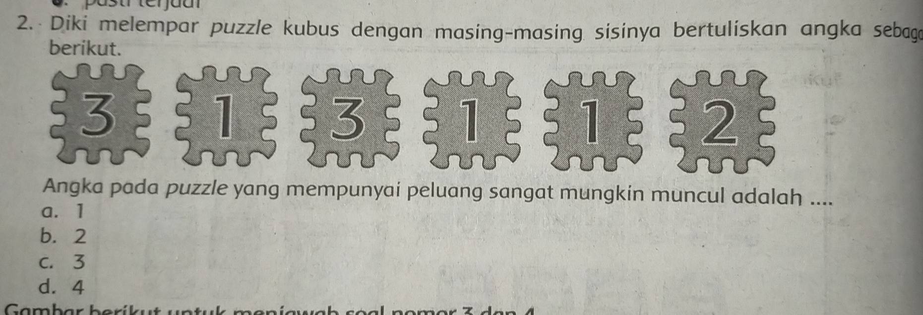 pastr terjuar
2. Diki melempar puzzle kubus dengan masing-masing sisinya bertuliskan angka sebaga
berikut.
3
1
3
1
1
2
Angka pada puzzle yang mempunyai peluang sangat mungkin muncul adalah ....
a. 1
b. 2
c. 3
d. 4
Gambar berík ut u n t