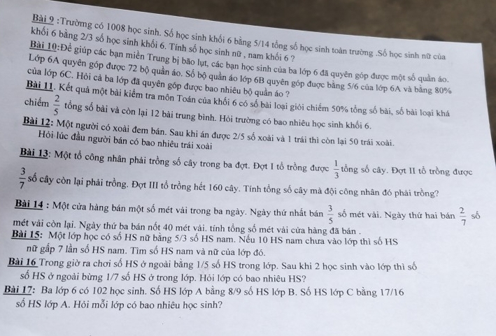 Trườmg có 1008 học sinh. Số học sinh khối 6 bằng 5/14 tổng số học sinh toàn trường .Số học sinh nữ của
khối 6 bàng 2/3 số học sinh khối 6. Tính số học sinh nữ , nam khối 6 ?
Bài 10:Để giúp các bạn miền Trung bị bão lụt, các bạn học sinh của ba lớp 6 đã quyên góp được một số quần áo.
Lớp 6A quyên góp được 72 bộ quần áo. Số bộ quần áo lớp 6B quyên góp được bằng 5/6 của lớp 6A và bằng 80%
của lớp 6C. Hỏi cả ba lớp đã quyên góp được bao nhiêu bộ quần áo ?
Bài 11. Kết quả một bài kiểm tra môn Toán của khối 6 có số bài loại giỏi chiếm 50% tổng số bài, số bài loại khá
chiếm  2/5  tổng số bài và còn lại 12 bài trung bình. Hỏi trường có bao nhiêu học sinh khối 6.
Bài 12: Một người có xoài đem bán. Sau khi án được 2/5 số xoài và 1 trái thì còn lại 50 trái xoài.
Hỏi lúc đầu người bán có bao nhiêu trái xoài
Bài 13: Một tổ công nhân phải trồng số cây trong ba đợt. Đợt I tổ trồng được  1/3  tổng số cây. Đợt II tổ trồng được
 3/7  số cây còn lại phải trồng. Đợt III tổ trồng hết 160 cây. Tính tổng số cây mà đội công nhân đó phải trồng?
Bài 14 : Một cửa hàng bán một số mét vải trong ba ngày. Ngày thứ nhất bán  3/5  số mét vài. Ngày thứ hai bán  2/7  số
mét vải còn lại. Ngày thứ ba bán nốt 40 mét vải. tính tổng số mét vài cửa hàng đã bán .
Bài 15: Một lớp học có số HS nữ bằng 5/3 số HS nam. Nếu 10 HS nam chưa vào lớp thì số HS
nữ gấp 7 lần số HS nam. Tìm số HS nam và nữ của lớp đó.
Bài 16 Trong giờ ra chơi số HS ở ngoài bằng 1/5 số HS trong lớp. Sau khi 2 học sinh vào lớp thì số
số HS ở ngoài bừng 1/7 số HS ở trong lớp. Hỏi lớp có bao nhiêu HS?
Bài 17: Ba lớp 6 có 102 học sinh. Số HS lớp A bằng 8/9 số HS lớp B. Số HS lớp C bằng 17/16
số HS lớp A. Hỏi mỗi lớp có bao nhiêu học sinh?