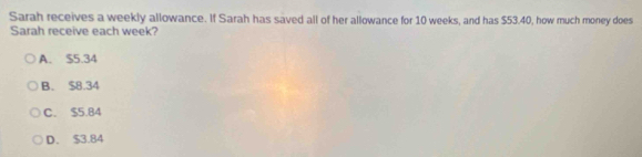 Sarah receives a weekly allowance. If Sarah has saved all of her allowance for 10 weeks, and has $53.40, how much money does
Sarah receive each week?
A. $5.34
B. $8.34
C. $5.84
D. $3.84